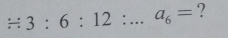 / 3:6:12:...a_6= ?