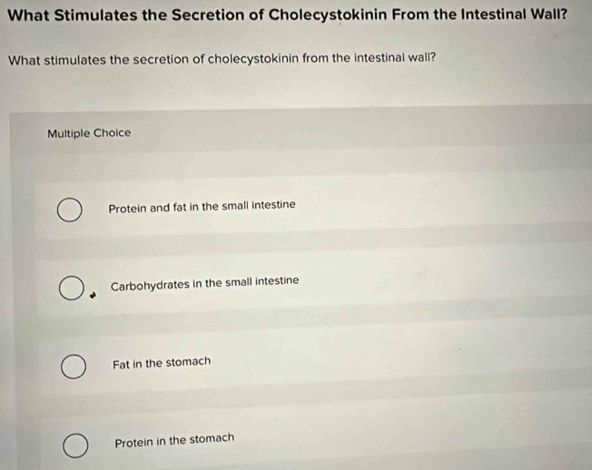 What Stimulates the Secretion of Cholecystokinin From the Intestinal Wall?
What stimulates the secretion of cholecystokinin from the intestinal wall?
Multiple Choice
Protein and fat in the small intestine
Carbohydrates in the small intestine
Fat in the stomach
Protein in the stomach