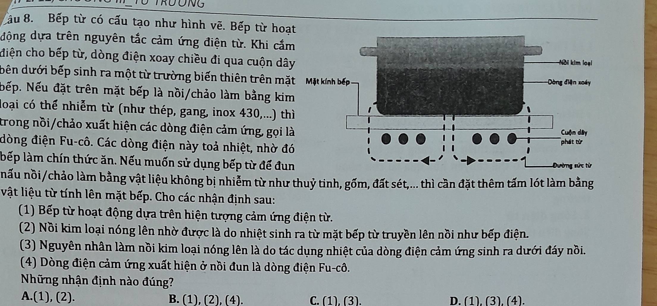 RUONG
Cầu 8. Bếp từ có cấu tạo như hình vẽ. Bếp từ hoạ
động dựa trên nguyên tắc cảm ứng điện từ. Khi cắ
điện cho bếp từ, dòng điện xoay chiều đi qua cuộn dâ
bên dưới bếp sinh ra một từ trường biến thiên trên mặ
Nếp. Nếu đặt trên mặt bếp là nồi/chảo làm bằng ki
loại có thể nhiễm từ (như thép, gang, inox 430,...) th
trong nồi/chảo xuất hiện các dòng điện cảm ứng, gọi l
đòng điện Fu-cô. Các dòng điện này toả nhiệt, nhờ đ
bếp làm chín thức ăn. Nếu muốn sử dụng bếp từ đế đu
nấu nồi/chảo làm bằng vật liệu không bị nhiễm từ như thuỷ tinh, gốm, đất sét,... thì cần đặt thêm tấm lót làm bằng
vật liệu từ tính lên mặt bếp. Cho các nhận định sau:
(1) Bếp từ hoạt động dựa trên hiện tượng cảm ứng điện từ.
(2) Nồi kim loại nóng lên nhờ được là do nhiệt sinh ra từ mặt bếp từ truyền lên nồi như bếp điện.
(3) Nguyên nhân làm nồi kim loại nóng lên là do tác dụng nhiệt của dòng điện cảm ứng sinh ra dưới đáy nồi.
(4) Dòng điện cảm ứng xuất hiện ở nồi đun là dòng điện Fu-cô.
Những nhận định nào đúng?
A.(1), (2). B. (1), (2), (4). C. (1), (3). D. (1), (3), (4).