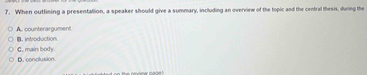 When outlining a presentation, a speaker should give a summary, including an overview of the topic and the central thesis, during the
A. counterargument.
B. introduction.
C. main body.
D. conclusion.