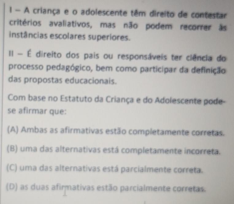 A criança e o adolescente têm direito de contestar
critérios avaliativos, mas não podem recorrer às
instâncias escolares superiores.
II - É direito dos pais ou responsáveis ter ciência do
processo pedagógico, bem como participar da definição
das propostas educacionais.
Com base no Estatuto da Criança e do Adolescente pode-
se afirmar que:
(A) Ambas as afirmativas estão completamente corretas.
(B) uma das alternativas está completamente incorreta.
(C) uma das alternativas está parcialmente correta.
(D) as duas afirmativas estão parcialmente corretas.