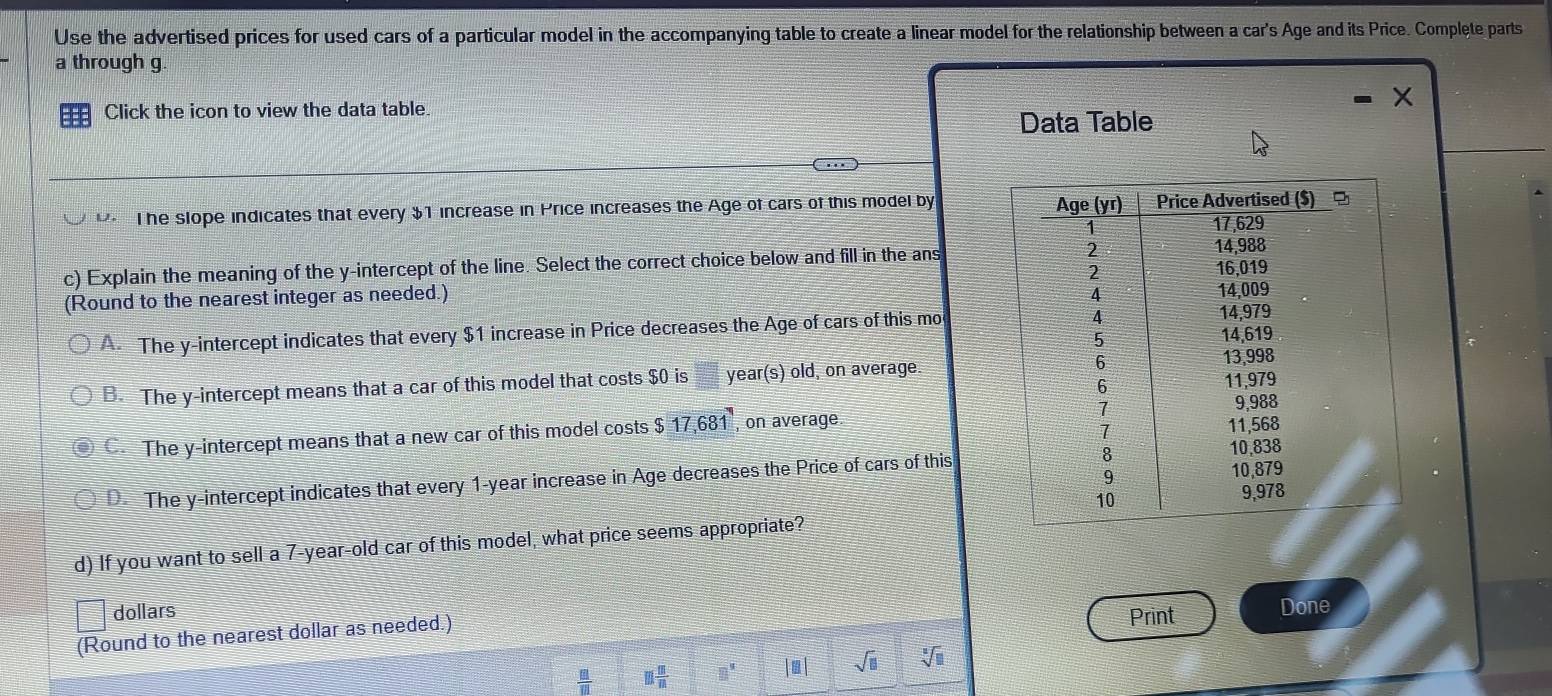 Use the advertised prices for used cars of a particular model in the accompanying table to create a linear model for the relationship between a car's Age and its Price. Complete parts
a through g.
Click the icon to view the data table.
Data Table
The slope indicates that every $1 increase in Price increases the Age of cars of this model by
c) Explain the meaning of the y-intercept of the line. Select the correct choice below and fill in the ans
(Round to the nearest integer as needed.)
A The y-intercept indicates that every $1 increase in Price decreases the Age of cars of this mo
B. The y-intercept means that a car of this model that costs $0 is □ year (s) old, on average.
C. The y-intercept means that a new car of this model costs $ 17,681 , on average.
D. The y-intercept indicates that every 1-year increase in Age decreases the Price of cars of this
d) If you want to sell a 7-year-old car of this model, what price seems appropriate?
dollars
(Round to the nearest dollar as needed.) Print Done
 □ /□   m m/m  □^9 |□ | sqrt(□ ) sqrt[3](□ )