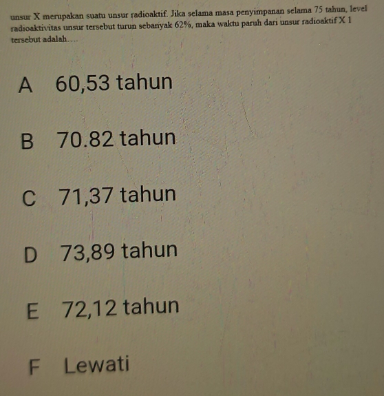 unsur X merupakan suatu unsur radioaktif. Jika selama masa penyimpanan selama 75 tahun, level
radioaktivitas unsur tersebut turun sebanyak 62%, maka waktu paruh dari unsur radioaktif X 1
tersebut adalah…
A 60,53 tahun
B 70.82 tahun
C 71,37 tahun
D 73,89 tahun
E 72,12 tahun
F Lewati