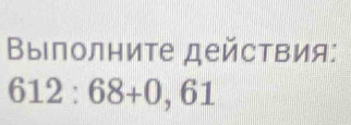 Βыполниτе дейсτвия:
612:68+0,61