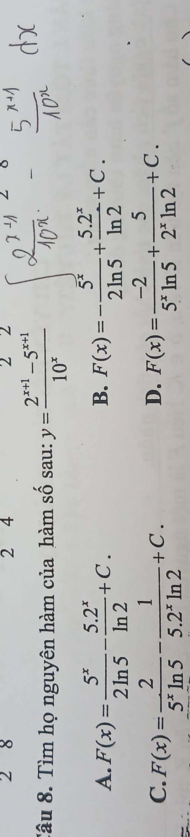 2 8 2₹ 4 2 2
Tâu 8. Tìm họ nguyên hàm của hàm số sau: y= (2^(x+1)-5^(x+1))/10^x 
A. F(x)= 5^x/2ln 5 - (5.2^x)/ln 2 +C.
B. F(x)=- 5^x/2ln 5 + (5.2^x)/ln 2 +C.
C. F(x)= 2/5^xln 5 - 1/5.2^xln 2 +C. F(x)= (-2)/5^xln 5 + 5/2^xln 2 +C. 
D.