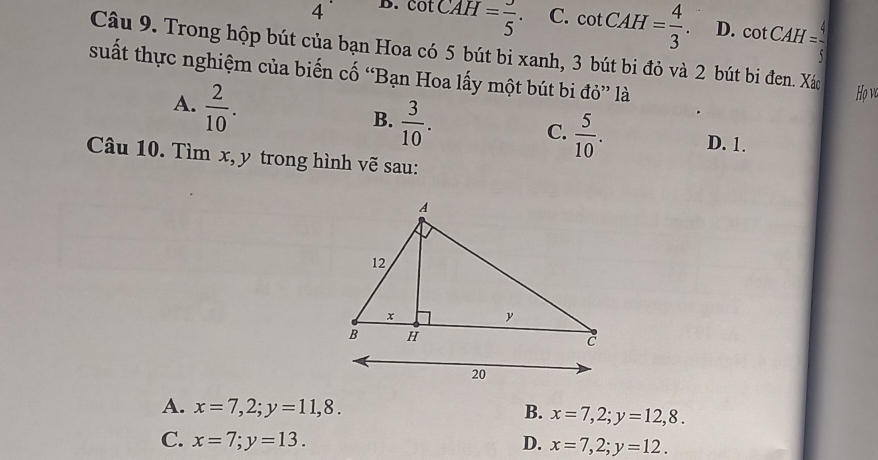 4 D. cot CAH= 3/5 . C. cot CAH= 4/3 . D. cot CAH= 4/5 
Câu 9. Trong hộp bút của bạn Hoa có 5 bút bi xanh, 3 bút bi đỏ và 2 bút bi đen. Xác
suất thực nghiệm của biến cố “Bạn Hoa lấy một bút bi đỏ” là
A.  2/10 . 
Họ và
B.  3/10 .
C.  5/10 . D. 1.
Câu 10. Tìm x, y trong hình vẽ sau:
A. x=7, 2; y=11,8. x=7, 2; y=12,8.
B.
C. x=7; y=13. D. x=7,2; y=12.