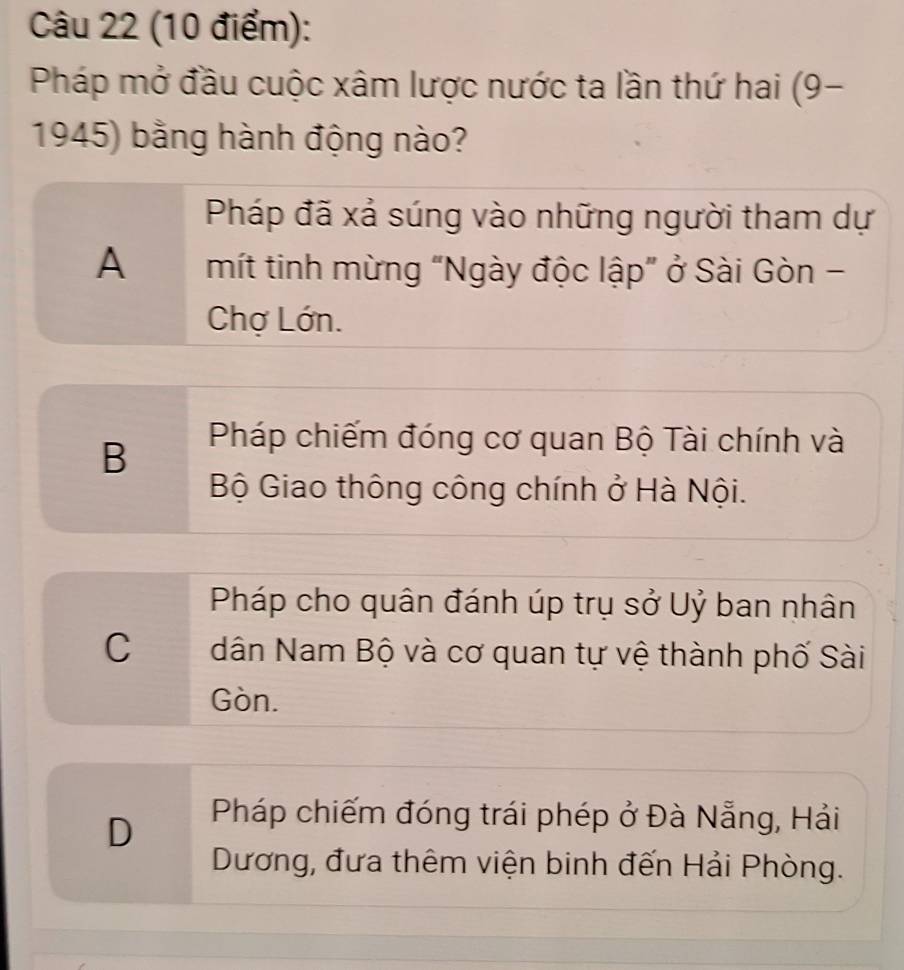 Pháp mở đầu cuộc xâm lược nước ta lần thứ hai (9-
1945) bằng hành động nào?
Pháp đã xả súng vào những người tham dự
A mít tinh mừng “Ngày độc lập” ở Sài Gòn -
Chợ Lớn.
B
Pháp chiếm đóng cơ quan Bộ Tài chính và
Bộ Giao thông công chính ở Hà Nội.
Pháp cho quân đánh úp trụ sở Uỷ ban nhân
C dân Nam Bộ và cơ quan tự vệ thành phố Sài
Gòn.
D
Pháp chiếm đóng trái phép ở Đà Nẵng, Hải
Dương, đưa thêm viện binh đến Hải Phòng.