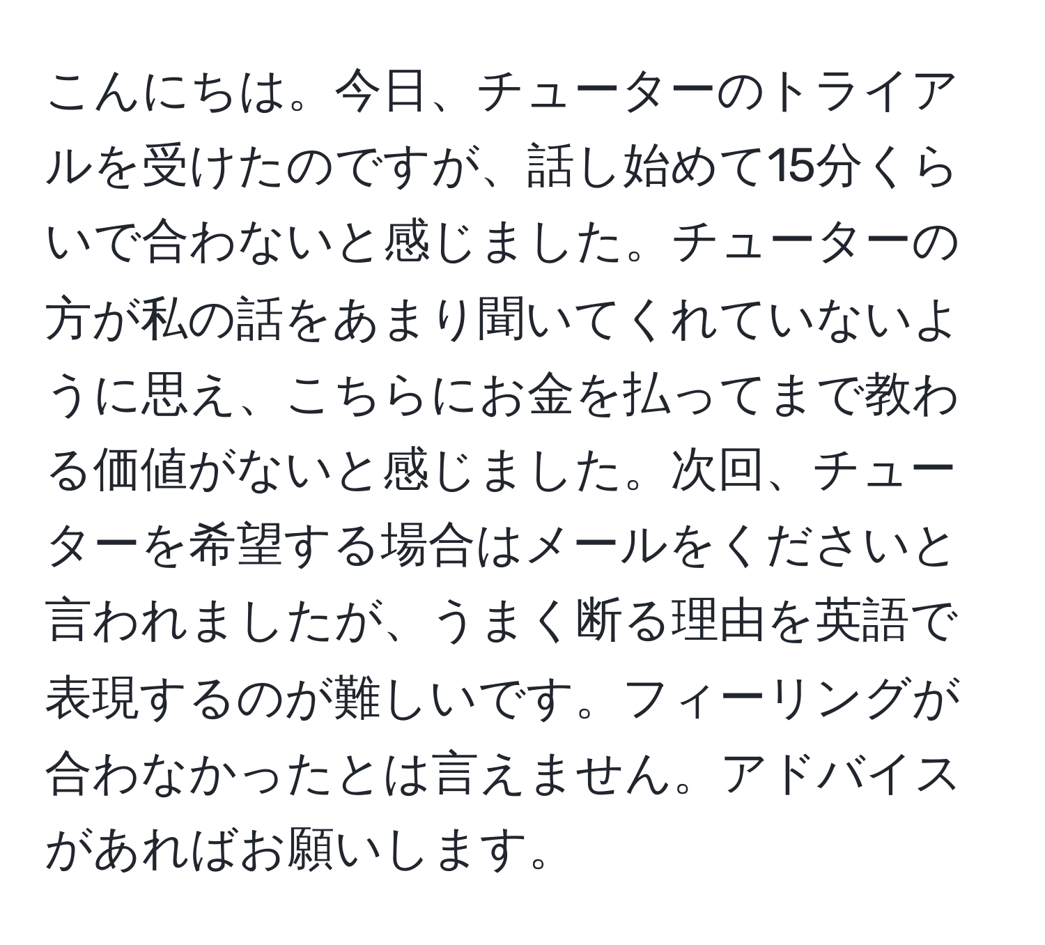 こんにちは。今日、チューターのトライアルを受けたのですが、話し始めて15分くらいで合わないと感じました。チューターの方が私の話をあまり聞いてくれていないように思え、こちらにお金を払ってまで教わる価値がないと感じました。次回、チューターを希望する場合はメールをくださいと言われましたが、うまく断る理由を英語で表現するのが難しいです。フィーリングが合わなかったとは言えません。アドバイスがあればお願いします。