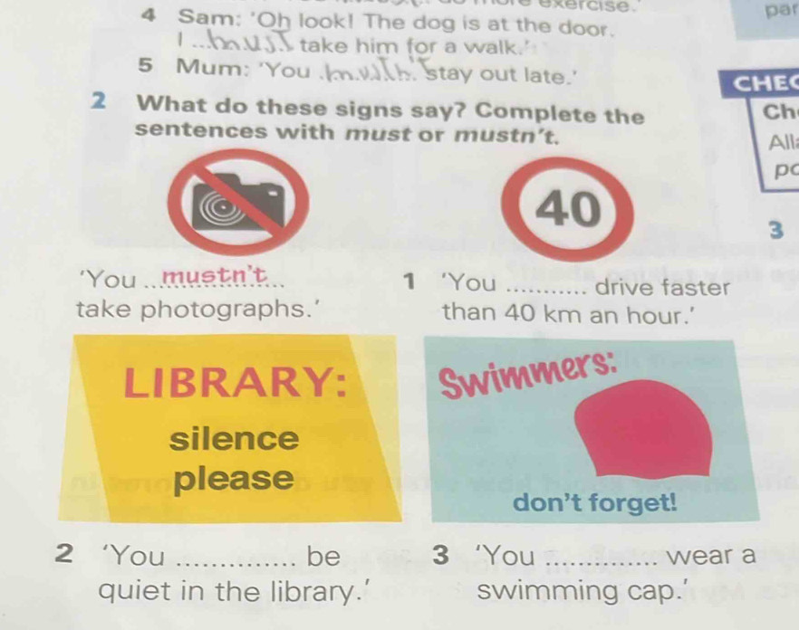 exercise. par 
4 Sam: 'Oh look! The dog is at the door. 
take him for a walk.' 
5 Mum: 'You . stay out late.' 
CHE 
2 What do these signs say? Complete the 
Ch 
sentences with must or mustn’t. All 
p
40
3
1 ‘You 
'You .. mustn't _drive faster 
take photographs.’ than 40 km an hour.' 
LIBRARY: Swimmers: 
silence 
please 
don't forget! 
2‘You _be 3 ‘You _wear a 
quiet in the library.’ swimming cap.’