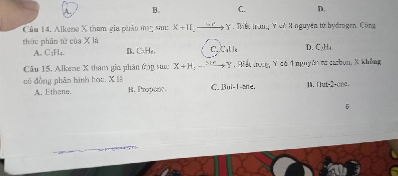 A.
B.
C.
D.
Câu 14. Alkene X tham gia phản ứng sau: X+H_2 Ni,t° Y. Biết trong Y có 8 nguyên tử hydrogen. Công
thức phân tử của X là
D. C_2H_4
A. C_3H_4.
B. C_3H_6. C. C_4H_8. 
Câu 15. Alkene X tham gia phản ứng sau: X+H_2_ Ni_1t° to Y. Biết trong Y có 4 nguyên tử carbon, X không
có đồng phân hình học. X là
A. Ethene. B. Propene. C. But -1 -ene. D. But -2 -ene.
6