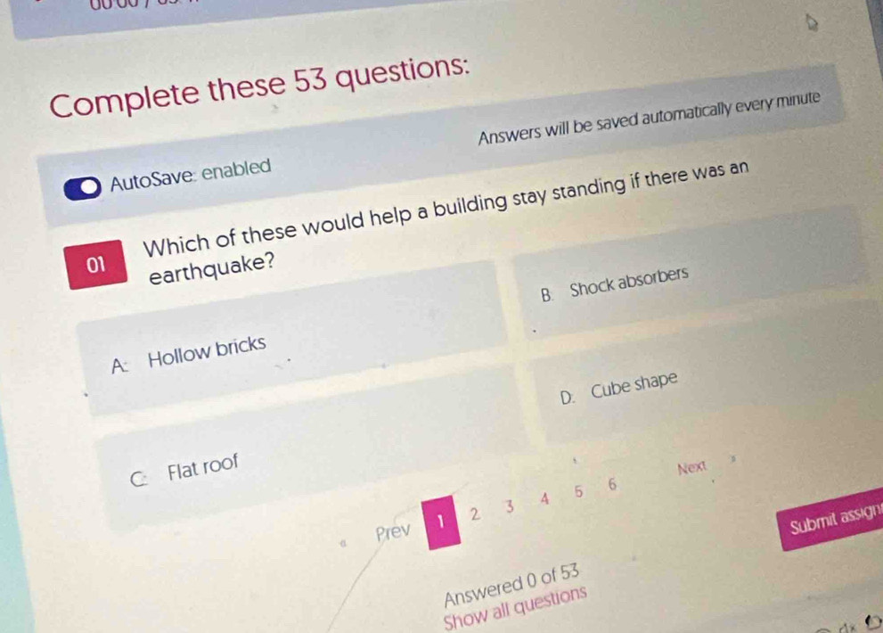 OU
Complete these 53 questions:
AutoSave: enabled Answers will be saved automatically every minute
01 Which of these would help a building stay standing if there was an
earthquake?
A: Hollow bricks B. Shock absorbers
C Flat roof D. Cube shape
Next
Prev 1 2 3 A 5 6
Answered 0 of 53 Submit assign
Show all questions