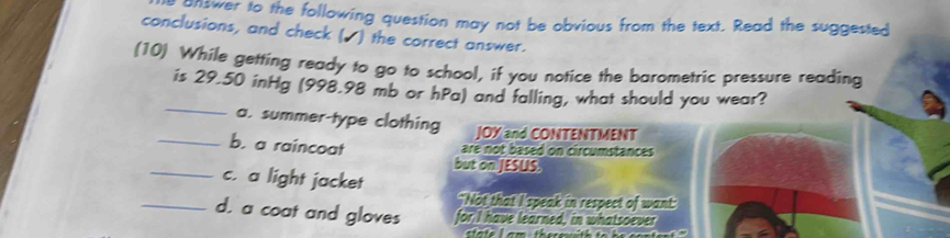 aswer to the following question may not be obvious from the text. Read the suggested
conclusions, and check (▲) the correct answer.
(10) While getting ready to go to school, if you notice the barometric pressure reading
_
is 29.50 inHg (998.98 mb or hPa) and falling, what should you wear?
a. summer-type clothing JOY and CONTENTMENT
_b. a raincoat
are not based on circumstances
_
but on JESUS.
c. a light jacket
"Not that I speak in respect of want:
_d. a coat and gloves for I have learned, in whatsoever