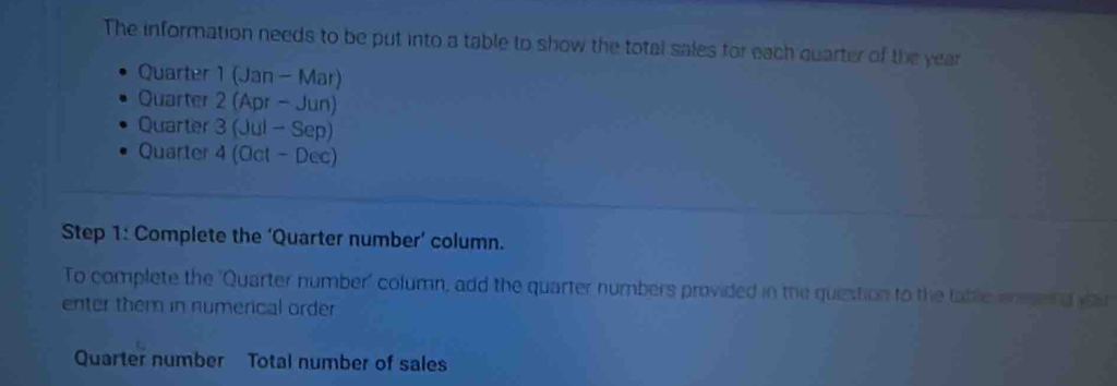 The information needs to be put into a table to show the total sales for each quarter of the year
Quarter 1 (Jan - Mar) 
Quarter 2 (Apr - Jun) 
Quarter 3 (Jul - Sep) 
Quarter 4 (Oct - Dec) 
Step 1: Complete the ‘Quarter number’ column. 
To complete the 'Quarter number' column, add the quarter numbers provided in the question to the table eneing yar 
enter them in numerical order 
Quarter number Total number of sales