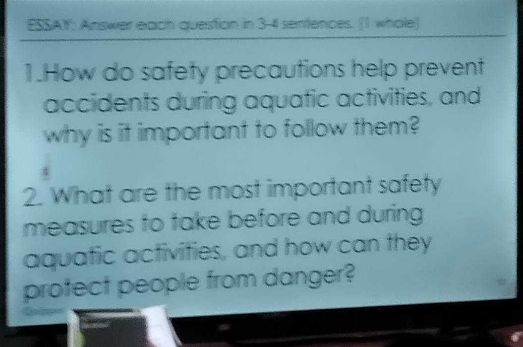 ESSAY: Answer each question in 3-4 sentences. (1 whole) 
1.How do safety precautions help prevent 
accidents during aquatic activities, and 
why is it important to follow them? 
2. What are the most important safety 
measures to take before and during 
aquatic activities, and how can they 
protect people from danger?