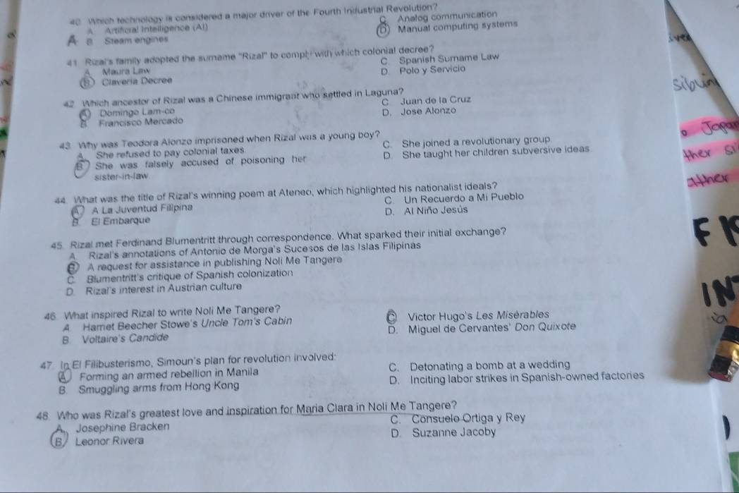 Which technology is considered a major driver of the Fourth Industrial Revolution?
C. Analog communication
A Artificral Inteiligence (AI)
A a Steam engines D) Manual computing systems
41 Rizal's family adopted the sumame ''Rizal'' to comply with which colonial decree? i ven
A Maura Law C. Spanish Surname Law
Clavería Decree D Polo y Servicio
42 Which ancestor of Rizal was a Chinese immigrant who settled in Laguna?
Domingo Lam-co C Juan de la Cruz
B Francisco Mercado D. Jose Alonzo
43 Why was Teodora Alonzo imprisoned when Rizal was a young boy? a
A She refused to pay colonial taxes C. She joined a revolutionary group
B She was falsely accused of poisoning her D. She taught her children subversive ideas.
sister-in-law.
44. What was the title of Rizal's winning poem at Ateneo, which highlighted his nationalist ideals?
A La Juventud Filipina C. Un Recuerdo a Mi Puebio
B El Embarque D. Al Niño Jesús
45 Rizal met Ferdinand Blumentritt through correspondence. What sparked their initial exchange?
F I
A Rizal's annotations of Antonio de Morga's Sucesos de las Islas Filipinas
A request for assistance in publishing Noli Me Tangere
C. Blumentritt's critique of Spanish colonization
D. Rizal's interest in Austrian culture
IN
46 What inspired Rizal to write Noli Me Tangere?
A Harret Beecher Stowe's Uncle Tom's Cabin Victor Hugo's Les Misérables
B. Voltaire's Candide D. Miguel de Cervantes' Don Quixote
47. In El Filibusterismo, Simoun's plan for revolution involved:
Forming an armed rebellion in Manila C. Detonating a bomb at a wedding
B. Smuggling arms from Hong Kong D. Inciting labor strikes in Spanish-owned factories
48. Who was Rizal's greatest love and inspiration for Maria Clara in Noli Me Tangere?
A Josephine Bracken C. Consuelo Ortiga y Rey
B/ Leonor Rivera D. Suzanne Jacoby
,