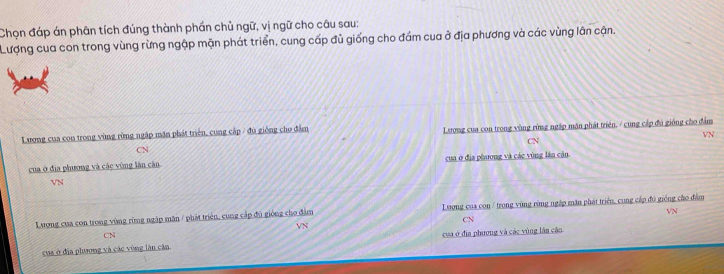 Chọn đáp án phân tích đúng thành phần chủ ngữ, vị ngữ cho câu sau: 
Lượng cua con trong vùng rừng ngập mặn phát triển, cung cấp đủ giống cho đầm cua ở địa phương và các vùng lân cận. 
Lương cua con trong vùng rừng ngập mãn phát triển, cung cập / đù giống cho đâm Lương cua con trong vùng rừng ngãp măn phát triên. / cung cấp đủ giống cho đảm 
VN 
CN 
CN 
cua ở địa phương và các vùng lân cân. của ở địa phương và các vùng lân cận.
VN
VN
Lượng cua con trong vùng rừng ngập mãn / phát triển, cung cấp đủ giống cho đảm Lượng cua con / trong vùng rừng ngập mãn phát triên, cung cấp đủ giống cho đâm 
CN 
VN 
CN 
cua ở địa phương và các vùng lãn cân cua ở địa phương và các vùng lân căn.