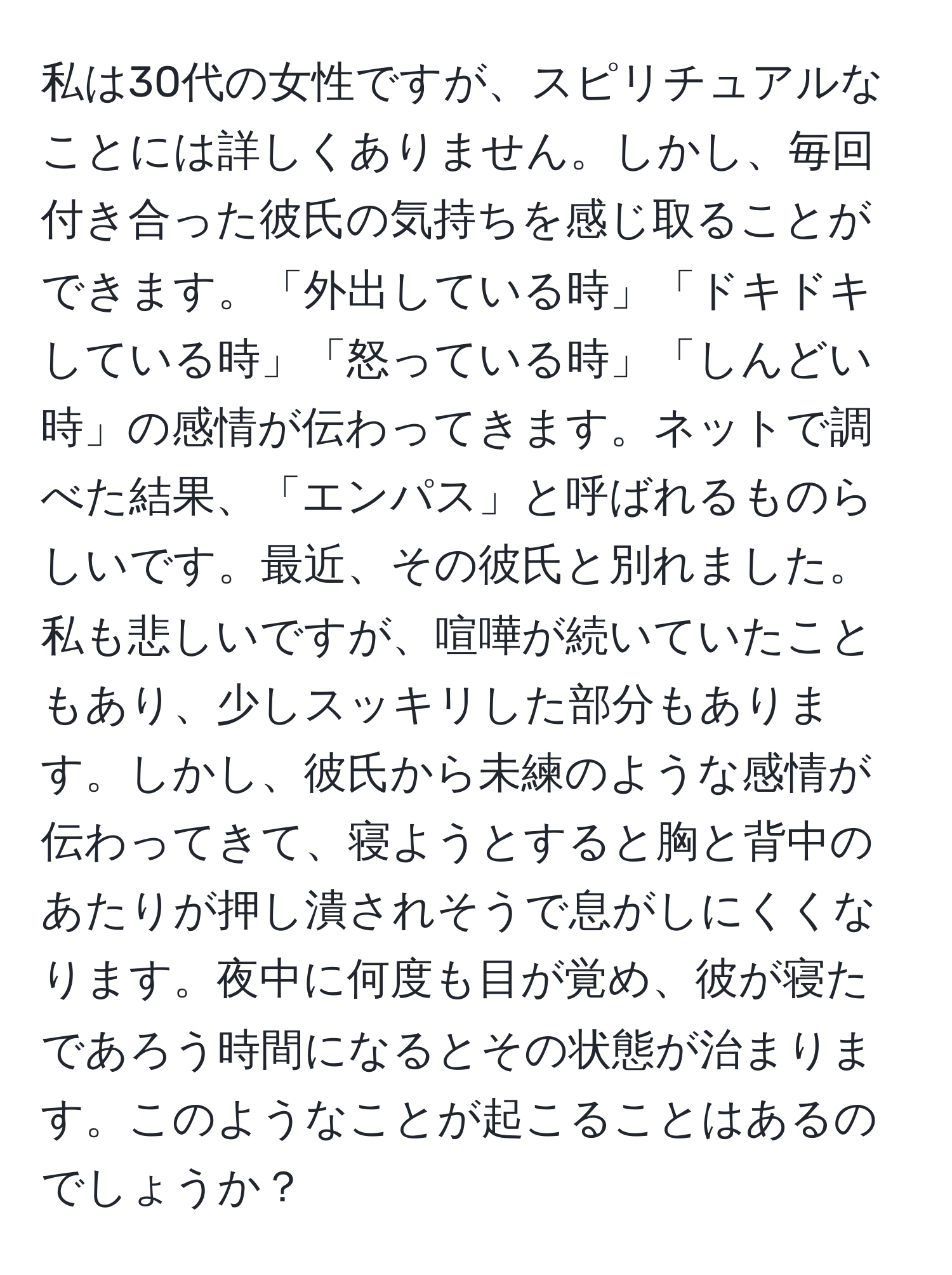 私は30代の女性ですが、スピリチュアルなことには詳しくありません。しかし、毎回付き合った彼氏の気持ちを感じ取ることができます。「外出している時」「ドキドキしている時」「怒っている時」「しんどい時」の感情が伝わってきます。ネットで調べた結果、「エンパス」と呼ばれるものらしいです。最近、その彼氏と別れました。私も悲しいですが、喧嘩が続いていたこともあり、少しスッキリした部分もあります。しかし、彼氏から未練のような感情が伝わってきて、寝ようとすると胸と背中のあたりが押し潰されそうで息がしにくくなります。夜中に何度も目が覚め、彼が寝たであろう時間になるとその状態が治まります。このようなことが起こることはあるのでしょうか？