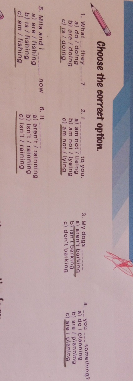 Choose the correct option.
1. What __ they _ ? 2. 1 _to you. 3. My dogs _4. __ you _something?
a) do / doing a) am not / lieing a) aren't barking a) do / planning
b) are / doing b) am not / lyeing b) isn't barking b) are / planning
c) is / doing c) am not / lying c) don't barking c) are / planing
5. Mila and i _now 6.It_
a) are / fishing a) aren't / rainning
b is / fishing b) isn't / rainning
_
c) am / fishing c) isn't / raining