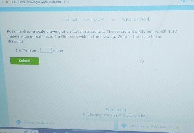 DD.2 Scale drawings: word problems 84H 
Learn with an example ar Watch a video 
Rosanne drew a scale drawing of an Italian restaurant. The restaurant's kitchen, which is 12
meters wide in real life, is 2 millimeters wide in the drawing. What is the scale of the 
drawing?
1 millimeter : meters
Submit 
Work it out 
Not feeling ready yet? These can help: 
Write an equivalent ratio Scale drawings of polygans( 1