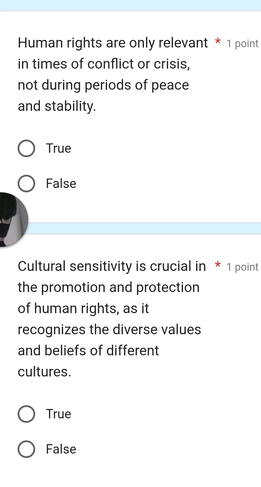 Human rights are only relevant * 1 point
in times of conflict or crisis,
not during periods of peace
and stability.
True
False
Cultural sensitivity is crucial in * 1 point
the promotion and protection
of human rights, as it
recognizes the diverse values
and beliefs of different
cultures.
True
False