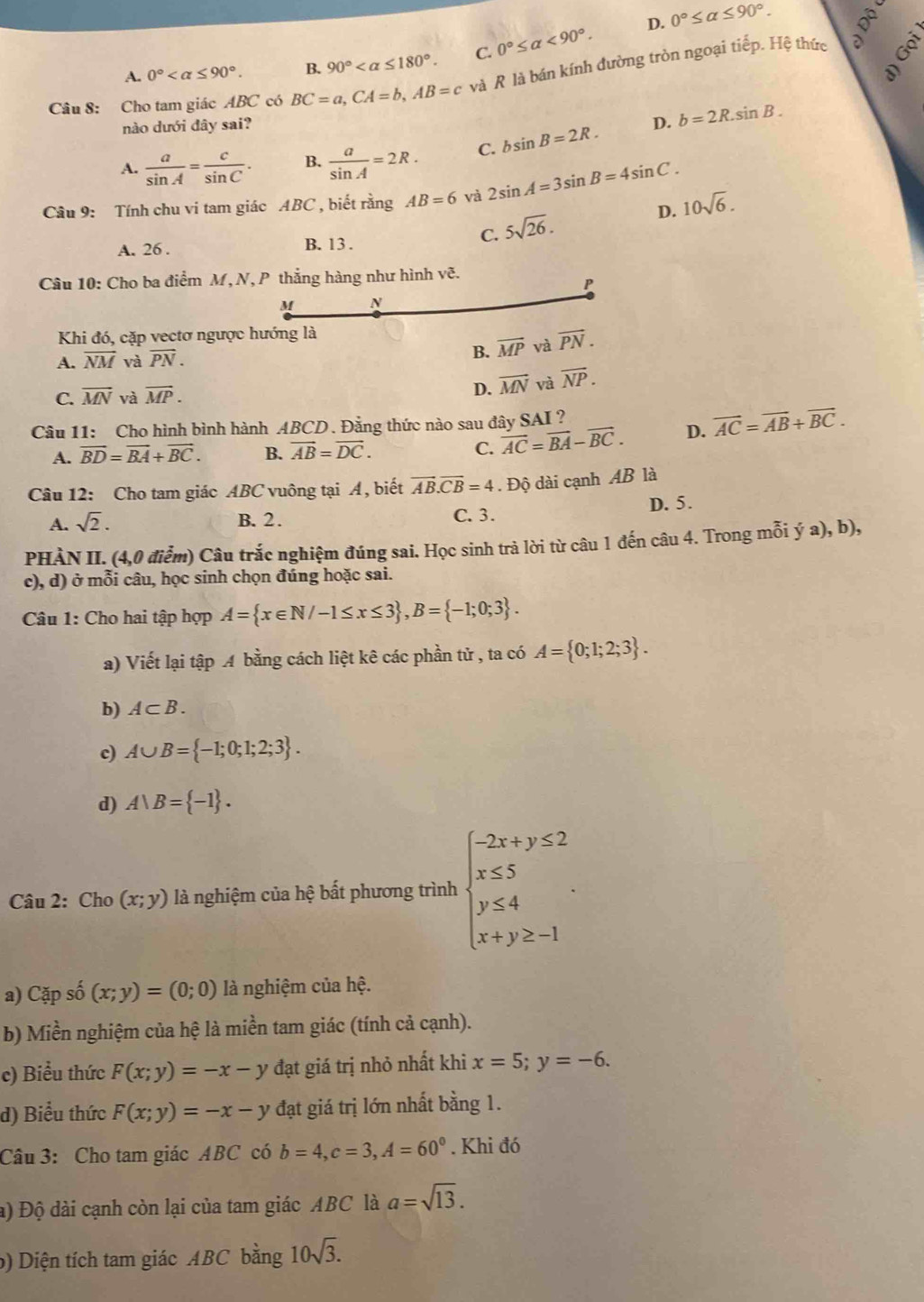 D. 0°≤ alpha ≤ 90°. ộ
A. 0° B. 90° C. 0°≤ alpha <90°.
Câu 8: Cho tam giác ABC có BC=a,CA=b,AB=c và R là bán kính đường tròn ngoại tiếp. Hệ thức
a
nào dưới đây sai? D. b=2R.sin B.
A.  a/sin A = c/sin C . B.  a/sin A =2R. C. bsin B=2R.
Câu 9: Tính chu vi tam giác ABC , biết rằng AB=6 và 2sin A=3sin B=4sin C. 10sqrt(6).
C. 5sqrt(26).
D.
A. 26 . B. 13 .
Câu 10: Cho ba điểm M, N, P thắng hàng như hình vẽ.
P
M N
Khi đó, cặp vectơ ngược hướng là
B.
A. overline NM và vector PN. overline MP và vector PN.
C. vector MN và overline MP. D. overline MN và overline NP.
Câu 11: Cho hình bình hành ABCD . Đằng thức nào sau đây SAI ?
A. vector BD=vector BA+vector BC. B. vector AB=vector DC. C. vector AC=vector BA-vector BC. D. vector AC=vector AB+vector BC.
Câu 12: Cho tam giác ABC vuông tại A, biết vector AB.vector CB=4. Độ dài cạnh AB là
A. sqrt(2). B. 2. C. 3 . D. 5.
PHÀN II. (4,0 điểm) Câu trắc nghiệm đúng sai. Học sinh trả lời từ câu 1 đến câu 4. Trong mỗi ý a), b),
c), d) ở mỗi câu, học sinh chọn đúng hoặc sai.
Câu 1: Cho hai tập hợp A= x∈ N/-1≤ x≤ 3 ,B= -1;0;3 .
a) Viết lại tập A bằng cách liệt kê các phần tử , ta có A= 0;1;2;3 .
b) A⊂ B.
c) A∪ B= -1;0;1;2;3 .
d) A∪ B= -1 .
Câu 2: Cho (x;y) là nghiệm của hệ bất phương trình beginarrayl -2x+y≤ 2 x≤ 5 y≤ 4 x+y≥ -1endarray. .
a) Cặp số (x;y)=(0;0) là nghiệm của hệ.
b) Miền nghiệm của hệ là miền tam giác (tính cả cạnh).
c) Biểu thức F(x;y)=-x-y đạt giá trị nhỏ nhất khi x=5;y=-6.
d) Biểu thức F(x;y)=-x-y đạt giá trị lớn nhất bằng 1.
Câu 3: Cho tam giác ABC có b=4,c=3,A=60°. Khi đó
a) Độ dài cạnh còn lại của tam giác ABC là a=sqrt(13).
b) Diện tích tam giác ABC bằng 10sqrt(3).