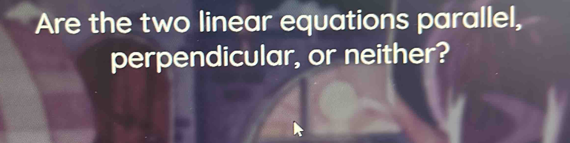 Are the two linear equations parallel, 
perpendicular, or neither?