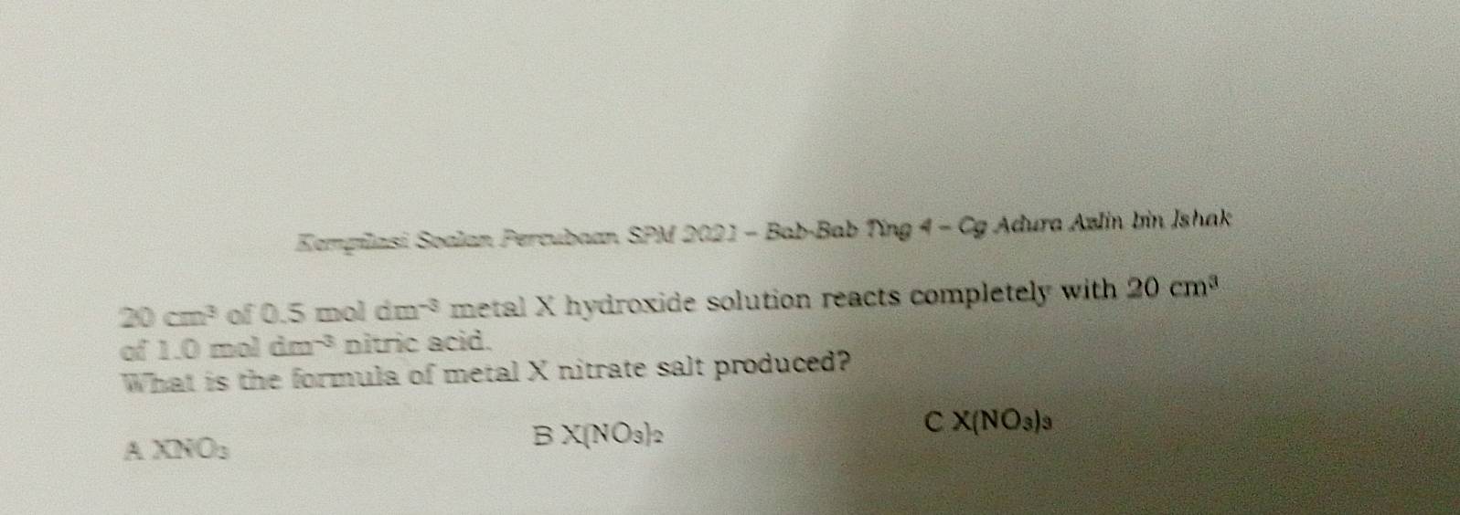 Eempilasi Soalan Percubaan SPM 2021 - Bab-Bab Ting 4 - Cg Adura Azlin bin Ishak
20cm^3 of 0.5 mol dm^(-3) metal X hydroxide solution reacts completely with 20cm^3
of 1.0moldm^(-3) nitric acid.
What is the formula of metal X nitrate salt produced?
A XNO_3
BX(NO_3)_2
CX(NO_3)_3