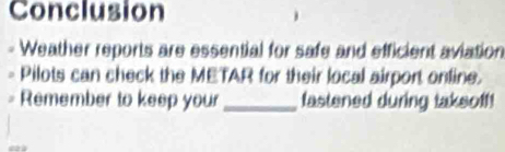 Conclusion 
Weather reports are essential for safe and efficient aviation 
Pilots can check the METAR for their local airport online. 
Remember to keep your _fastened during taksoff!