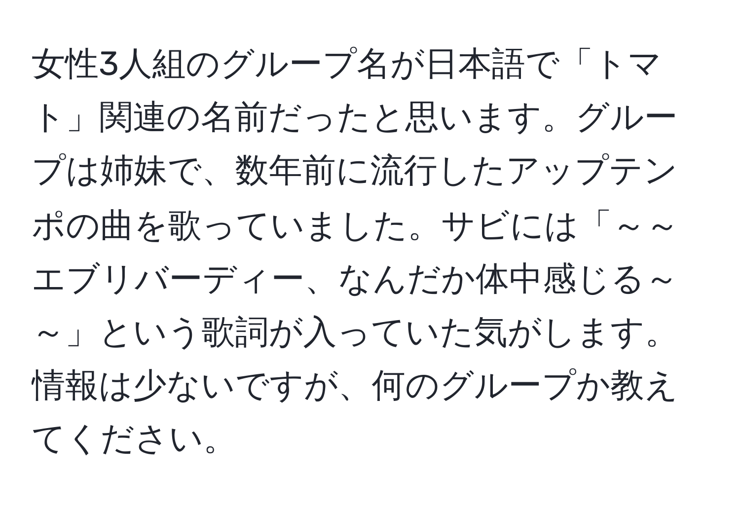 女性3人組のグループ名が日本語で「トマト」関連の名前だったと思います。グループは姉妹で、数年前に流行したアップテンポの曲を歌っていました。サビには「～～エブリバーディー、なんだか体中感じる～～」という歌詞が入っていた気がします。情報は少ないですが、何のグループか教えてください。