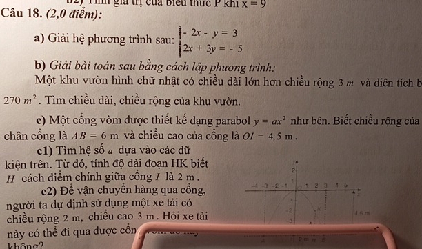 B2) Tình gia trị của biểu thức P khí x=9
Câu 18. (2,0 điểm): 
a) Giải hệ phương trình sau: beginarrayl -2x-y=3 2x+3y=-5endarray.
b) Giải bài toán sau bằng cách lập phương trình: 
Một khu vườn hình chữ nhật có chiều dài lớn hơn chiều rộng 3 m và diện tích b
270m^2. Tìm chiều dài, chiều rộng của khu vườn. 
c) Một cổng vòm được thiết kế dạng parabol y=ax^2 như bên. Biết chiều rộng của 
chân cổng là AB=6m và chiều cao của cổng là OI=4,5m. 
c1) Tìm hệ số a dựa vào các dữ 
kiện trên. Từ đó, tính độ dài đoạn HK biết 
H cách điểm chính giữa cổng / là 2 m. 
c2) Để vận chuyền hàng qua cồng, 
người ta dự định sử dụng một xe tải có 
chiều rộng 2 m, chiều cao 3 m. Hỏi xe tải 
này có thể đi qua được cồn 
A 2 m r B 
không?