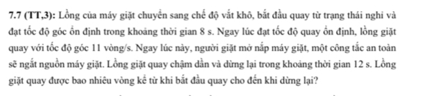 7. 7 (TT,3) : Lồng của máy giặt chuyển sang chế độ vắt khô, bắt đầu quay từ trạng thái nghi và 
đạt tốc độ góc ổn định trong khoảng thời gian 8 s. Ngay lúc đạt tốc độ quay ồn định, lồng giặt 
quay với tốc độ góc 11 vòng/s. Ngay lúc này, người giặt mở nắp máy giặt, một công tắc an toàn 
sẽ ngắt nguồn máy giặt. Lồng giặt quay chậm dần và dừng lại trong khoảng thời gian 12 s. Lồng 
giặt quay được bao nhiêu vòng kể từ khi bắt đầu quay cho đến khi dừng lại?