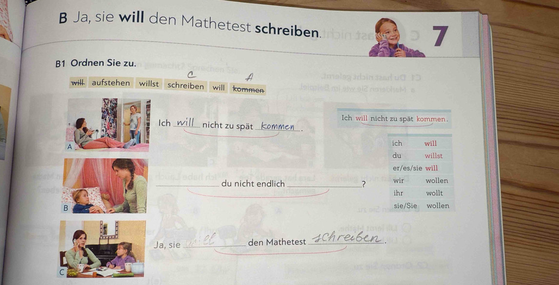 Ja, sie will den Mathetest schreiben. 
7 
B1 Ordnen Sie zu. 
will aufstehen willst schreiben will kommen 
Ich will nicht zu spät kommen. 
Ich_ nicht zu spät_ 
A 
ich will 
du willst 
er/es/sie will 
_du nicht endlich _? wir wollen 
ihr wollt 
B sie/Sie wollen 
Ja, sie_ den Mathetest_