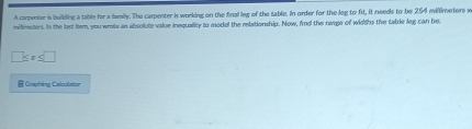 A campenter is building a table for a iamily. The carpenter is working on the final leg of the table. In order for the leg to fit, it needs to be 254 millmetors w
millimeters. In the last btem, you wrote an absolute value inequality to modal the relationship. Now, find the namge of widths the table leg can be.
7s= ≤ □ 
@ Graphing Calculator