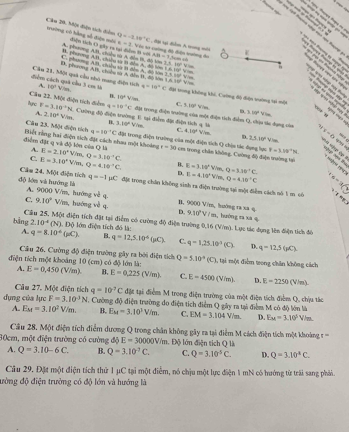 isgetas afo
p G Buợu np mục sựn Buợnp
trường có hằng số điện môi
Câu 20. Một điện tích điểm Q=-2.10^(-7)C varepsilon =2.. Véc tơ cường độ điện trường do cm có
, đặt tại điểm A trong môi
điện tích O gây ra tại điểm B với AB=7.5
E
A. phương AB, chiều từ A đến B, độ lớn 2,5. 10^5
B. phương AB, chiêu từ B đến A, độ lớn Vim.
vo ạu ọo Suợrn uập
B
C. phương AB, chiều từ B đến A, độ lớn 1.6.10^5 2,5.10^5 V/m. V/m.
ập Suợụy oạu 19 x uệ
D. phương AB, chiều từ A đến B, độ lớn 1,6.10^5 V/m.
Hp 4oạ vậịp uợị Sun
Câu 21. Một quả cầu nhỏ mang điện tích q=10°C đặt trong không khi. Cường độ điện trường tại một
=s  u ợ n p uạn  iệ  t
điểm cách quả cầu 3 cm là 3.10^4
A. 10^5 V/m B. 10^4V/m.
u ậ i er quis uọn8i ?!q ०५ɔ u
lệp qn uật uợ t
C. 5.10^5 V/m. D. ` i m .
Câu 22. Một điện tích điểm q=10^(-7)C đặt trong điện trường của một điện tích điểm Q, chịu tác dụng của
00 t s
lựrc F=3.10^(-3)N. Cường độ điện trường E tại điểm đặt điện tích q là
A. 2.10^4V/m. 3.10^4V/m.
B.
C. 4.10^4V/m. D. 2,5.10^4 V/m.
n.n uậ!p ộp 1 's=0 wɔ 
Câu 23. Một điện tích q=10^(-7)C đặt trong điện trường của một điện tích Q chịu tác dụng lực F=3.10^(-3)N. p ɔŋs 8u
पəɲ u
điểm đặt q và độ lớn của Q là E=2.10^4V/m,Q=3.10^(-7)C.
A.
Biết rằng hai điện tích đặt cách nhau một khoảng r=30cm trong chân không. Cường độ điện trường tại ɯ३!u !९प>
B.
C. E=3.10^4V/m,Q=4.10^(-7)C. D. E=3.10^4V/m,Q=3.10^(-7)C. 1· 6=3)
độ lớn và hướng là
E=4.10^4V/m,Q=4.10^(-7)C
Câu 24. Một điện tích q=-1mu C đặt trong chân không sinh ra điện trường tại một điểm cách nó 1 m có
A. 9000 V/m, hướng về q.
T n gc
B. 9000 V/m, hướng ra xa q.
C. 9.10^9 V/m, hướng về q. D. 9.10^9V/m , hướng ra xa q.
Câu 25. Một điện tích đặt tại điểm có cường độ điện trường 0,16 (V/m). Lực tác dụng lên điện tích đó
bằng 2. 10^(-4)(N) 1. Độ lớn điện tích đó là:
A. q=8.10^(-6)(mu C). B. q=12,5.10^(-6)(mu C). C. q=1,25.10^(-3)(C). D. q=12,5(mu C).
Câu 26. Cường độ điện trường gây ra bởi điện tích Q=5.10^(-9)(C) ), tại một điểm trong chân không cách
điện tích một khoảng 10 (cm) có độ lớn là:
A. E=0,450(V/m). B. E=0,225(V/m). C. E=4500( V/m). D. E=2250 (V/m).
Câu 27. Một điện tích q=10^(-7)C đặt tại điểm M trong điện trường của một điện tích điểm Q, chịu tác
dụng của lực F=3.10^(-3)N. Cường độ điện trường do điện tích điểm Q gây ra tại điểm M có độ lớn là
A. E_M=3.10^2V/m. B. E_M=3.10^3V/m. C. EM=3.104V/m. D. E_M=3.10^5V/m.
Câu 28. Một điện tích điểm dương Q trong chân không gây ra tại điểm M cách điện tích một khoảng r =
30cm, một điện trường có cường độ E=30000V/m. Độ lớn điện tích Q là
A. Q=3.10-6C. B. Q=3.10^(-7)C. C. Q=3.10^(-5)C. D. Q=3.10^(-8)C.
Câu 29. Đặt một điện tích thử 1 μC tại một điểm, nó chịu một lực điện 1 mN có hướng từ trái sang phải.
đường độ điện trường có độ lớn và hướng là