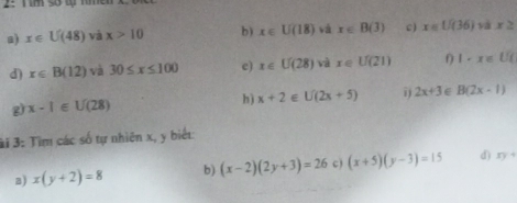 2: T im sở tự răm 
a) x∈ U(48) và x>10 b) x∈ U(18) vā x∈ B(3) c) x∈ L/(36) và x≥
d) x∈ B(12) và 30≤ x≤ 100 e) x∈ U(28) và x∈ U(21) 0 1· x∈ UC
g) x-1∈ U(28) h) x+2∈ U(2x+5) 2x+3 B(2x-1)
3i 3: Tìm các số tự nhiên x, y biểt: 
a) x(y+2)=8 b) (x-2)(2y+3)=26 C ) (x+5)(y-3)=15 d) xy+