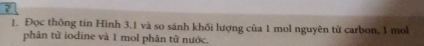 ? 
1. Đọc thống tin Hình 3.1 và so sánh khối lượng của 1 mol nguyên từ carbon, 1 mol
phân tử iodine và 1 mol phân từ nước.