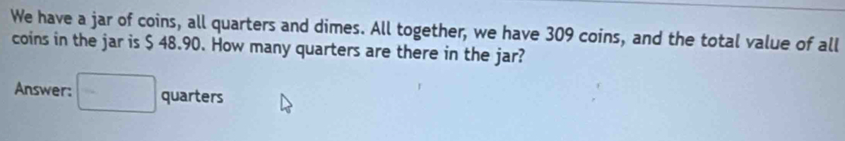 We have a jar of coins, all quarters and dimes. All together, we have 309 coins, and the total value of all 
coins in the jar is $ 48.90. How many quarters are there in the jar? 
Answer: □ quarters