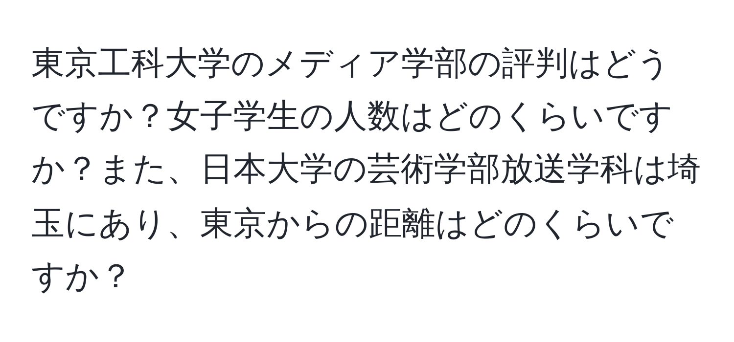 東京工科大学のメディア学部の評判はどうですか？女子学生の人数はどのくらいですか？また、日本大学の芸術学部放送学科は埼玉にあり、東京からの距離はどのくらいですか？