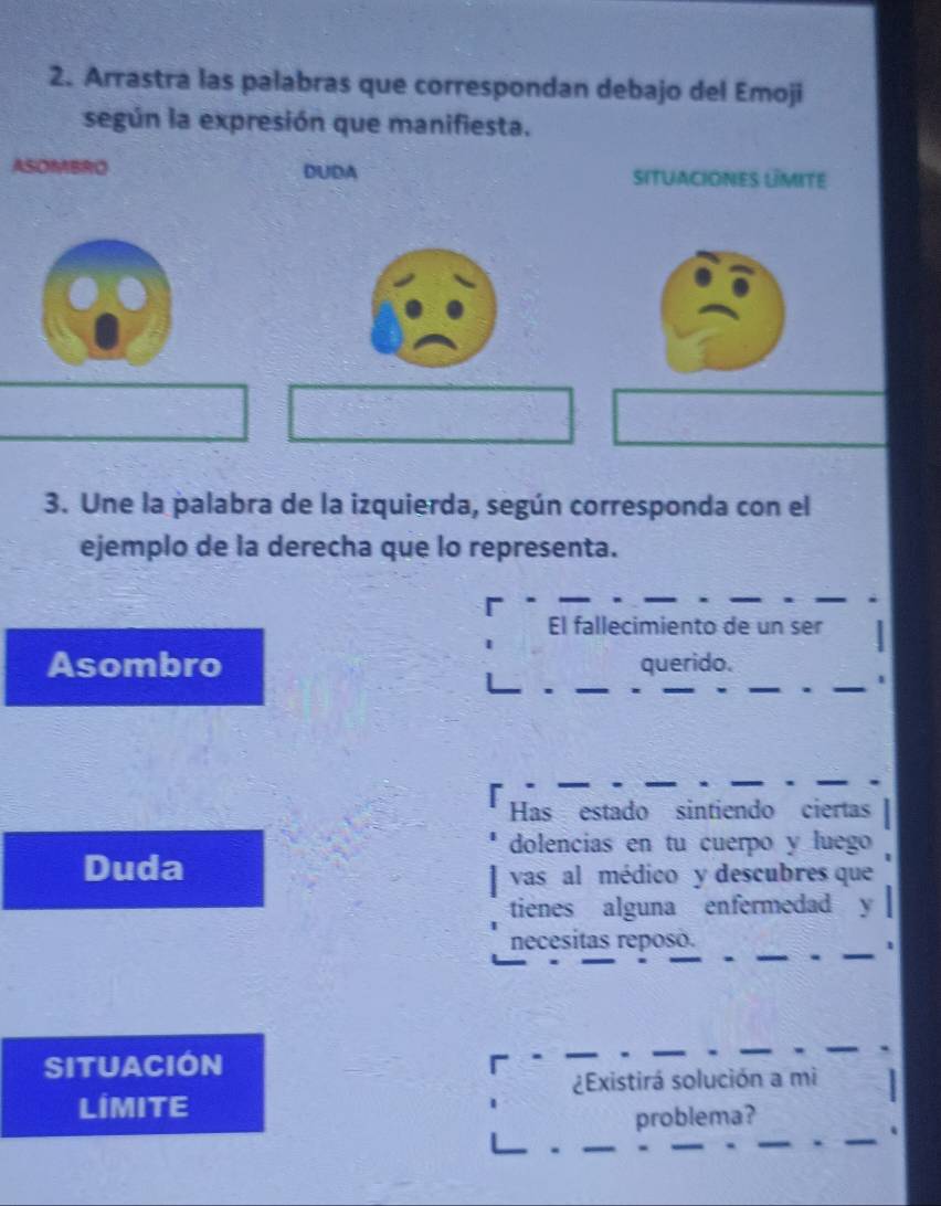 Arrastra las palabras que correspondan debajo del Emoji 
según la expresión que manifiesta. 
ASOMBRO DUDA situaciones límite 
3. Une la palabra de la izquierda, según corresponda con el 
ejemplo de la derecha que lo representa. 
El fallecimiento de un ser 
Asombro querido. 
Has estado sintiendo ciertas 
dolencias en tu cuerpo y luego 
Duda 
vas al médico y descubres que 
tienes alguna enfermedad y 
_ 
necesitas reposó. 
_1 
Situación 
_ 
_ 
_ 
¿Existirá solución a mi 
LIMITE 
_ 
problema? 
. 
_ 
_ 
_ 
_