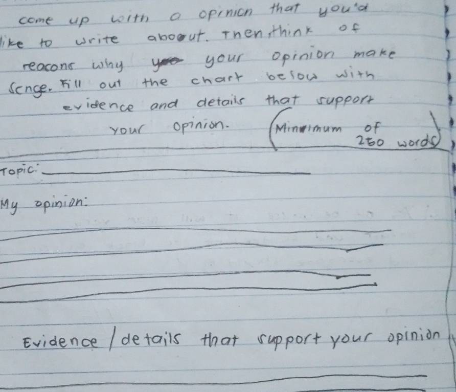 come up with a opinion that you'd 
like to write aboout. Then, think of 
reasons why your opinion make 
Senge. Fill out the chart below with 
evidence and detais that support 
your opinion. Ninimum of 
_ 
280 words 
_ 
Topic_ 
My opinion: 
_ 
_ 
Evidence / details that support your opinion