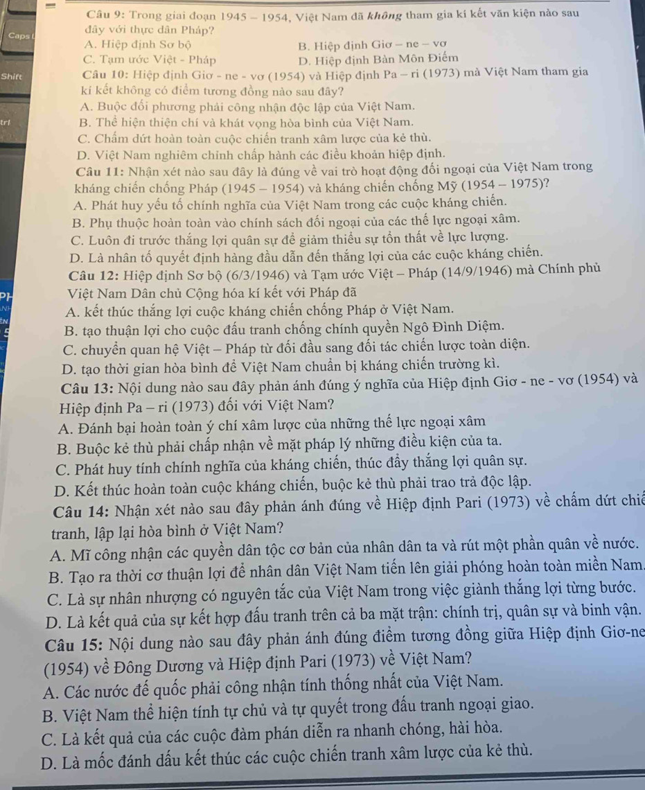 =
Câu 9: Trong giai đoạn 1945 - 1954, Việt Nam đã không tham gia kí kết văn kiện nào sau
Caps đây với thực dân Pháp?
A. Hiệp định Sơ bộ B. Hiệp định Giơ - ne - vơ
C. Tạm ước Việt - Pháp D. Hiệp định Bàn Môn Điếm
Shift  Câu 10: Hiệp định Giơ - ne - vơ (1954) và Hiệp định Pa - ri (1973) mà Việt Nam tham gia
kíi kết không có điểm tương đồng nào sau đây?
A. Buộc đối phương phải công nhận độc lập của Việt Nam.
trl B. Thể hiện thiện chí và khát vọng hòa bình của Việt Nam.
C. Chấm dứt hoàn toàn cuộc chiến tranh xâm lược của kẻ thù.
D. Việt Nam nghiêm chỉnh chấp hành các điều khoản hiệp định.
Câu 11: Nhận xét nào sau đây là đúng về vai trò hoạt động đối ngoại của Việt Nam trong
kháng chiến chống Pháp (1945 - 1954) và kháng chiến chống Mỹ (1954 - 1975)?
A. Phát huy yếu tố chính nghĩa của Việt Nam trong các cuộc kháng chiến.
B. Phụ thuộc hoàn toàn vào chính sách đối ngoại của các thế lực ngoại xâm.
C. Luôn đi trước thắng lợi quân sự để giảm thiểu sự tồn thất về lực lượng.
D. Là nhân tố quyết định hàng đầu dẫn đến thắng lợi của các cuộc kháng chiến.
Câu 12: Hiệp định Sơ bộ (6/3/1946) và Tạm ước Việt - Pháp (14/9/1946) mà Chính phủ
Việt Nam Dân chủ Cộng hóa kí kết với Pháp đã
A. kết thúc thắng lợi cuộc kháng chiến chống Pháp ở Việt Nam.
B. tạo thuận lợi cho cuộc đấu tranh chống chính quyền Ngô Đình Diệm.
C. chuyển quan hệ Việt - Pháp từ đối đầu sang đối tác chiến lược toàn diện.
D. tạo thời gian hòa bình để Việt Nam chuẩn bị kháng chiến trường kì.
Câu 13: Nội dung nào sau đây phản ánh đúng ý nghĩa của Hiệp định Giơ - ne - vơ (1954) và
Hiệp định Pa - ri (1973) đối với Việt Nam?
A. Đánh bại hoàn toàn ý chí xâm lược của những thế lực ngoại xâm
B. Buộc kẻ thù phải chấp nhận về mặt pháp lý những điều kiện của ta.
C. Phát huy tính chính nghĩa của kháng chiến, thúc đầy thắng lợi quân sự.
D. Kết thúc hoàn toàn cuộc kháng chiến, buộc kẻ thù phải trao trả độc lập.
Câu 14: Nhận xét nào sau đây phản ánh đúng về Hiệp định Pari (1973) về chấm dứt chiế
tranh, lập lại hòa bình ở Việt Nam?
A. Mĩ công nhận các quyền dân tộc cơ bản của nhân dân ta và rút một phần quân về nước.
B. Tạo ra thời cơ thuận lợi để nhân dân Việt Nam tiến lên giải phóng hoàn toàn miền Nam.
C. Là sự nhân nhượng có nguyên tắc của Việt Nam trong việc giành thắng lợi từng bước.
D. Là kết quả của sự kết hợp đấu tranh trên cả ba mặt trận: chính trị, quân sự và binh vận.
Câu 15: Nội dung nào sau đây phản ánh đúng điểm tương đồng giữa Hiệp định Giơ-ne
(1954) về Đông Dương và Hiệp định Pari (1973) về Việt Nam?
A. Các nước đế quốc phải công nhận tính thống nhất của Việt Nam.
B. Việt Nam thể hiện tính tự chủ và tự quyết trong đấu tranh ngoại giao.
C. Là kết quả của các cuộc đàm phán diễn ra nhanh chóng, hài hòa.
D. Là mốc đánh dấu kết thúc các cuộc chiến tranh xâm lược của kẻ thù.