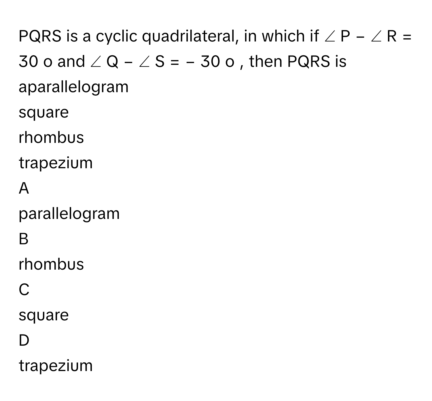 PQRS is a cyclic quadrilateral, in which if ∠  P  −  ∠  R  =  30   o        and ∠  Q  −  ∠  S  =  −  30   o       , then PQRS is aparallelogram
square
rhombus
trapezium

A  
parallelogram 


B  
rhombus 


C  
square 


D  
trapezium