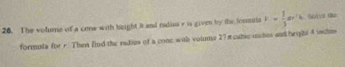 The volume of a cone with height a and radius r is given by the forsaia V= 1/3 ar^2h Solve the 
formula for F. Then find the radius of a cone with volume 27π cublc mches and bright 4 inches