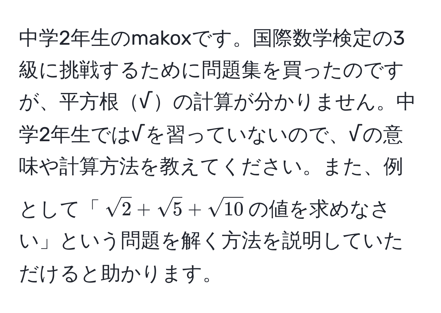 中学2年生のmakoxです。国際数学検定の3級に挑戦するために問題集を買ったのですが、平方根√の計算が分かりません。中学2年生では√を習っていないので、√の意味や計算方法を教えてください。また、例として「$sqrt(2) + sqrt(5) + sqrt(10)$の値を求めなさい」という問題を解く方法を説明していただけると助かります。