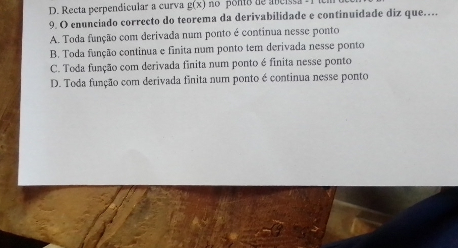 D. Recta perpendicular a curva g(x) no ponto de abcissa - 1
9. O enunciado correcto do teorema da derivabilidade e continuidade diz que…
A. Toda função com derivada num ponto é continua nesse ponto
B. Toda função continua e finita num ponto tem derivada nesse ponto
C. Toda função com derivada finita num ponto é finita nesse ponto
D. Toda função com derivada finita num ponto é continua nesse ponto