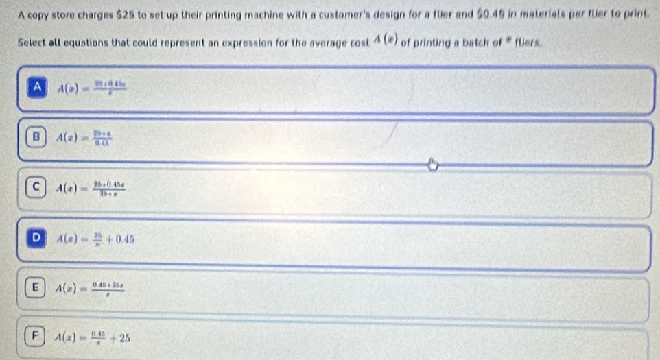 A copy store charges $25 to set up their printing machine with a customer's design for a flier and $0.45 in materials per flier to print.
Select all equations that could represent an expression for the average cost A(x) of printing a batch of * fliers.
A A(x)=frac y_3+0.45xx
B A(x)= (25+a)/0.45 
C A(x)= (25+045x)/25+x 
D A(x)= 25/x +0.45
E A(x)= (0.45+25x)/x 
F A(x)= (0.45)/x +25