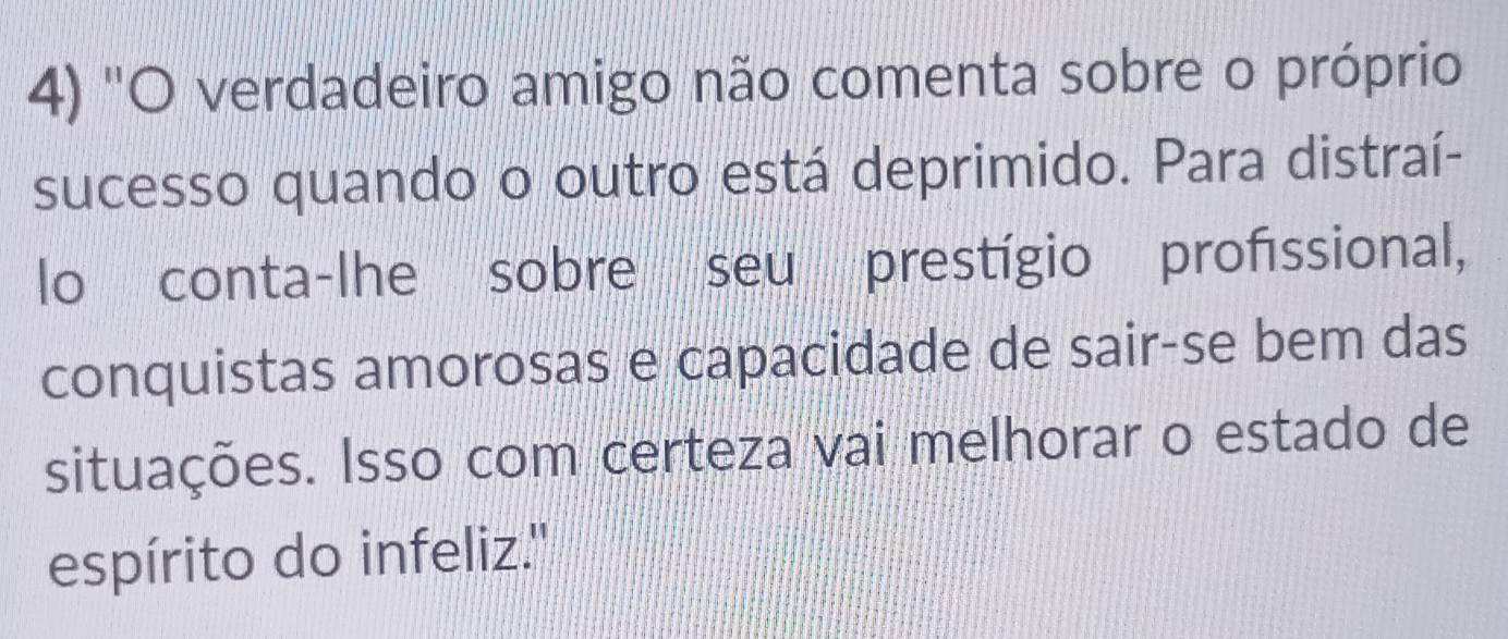 ''O verdadeiro amigo não comenta sobre o próprio 
sucesso quando o outro está deprimido. Para distraí- 
lo conta-lhe sobre seu prestígio profissional, 
conquistas amorosas e capacidade de sair-se bem das 
situações. Isso com certeza vai melhorar o estado de 
espírito do infeliz.''