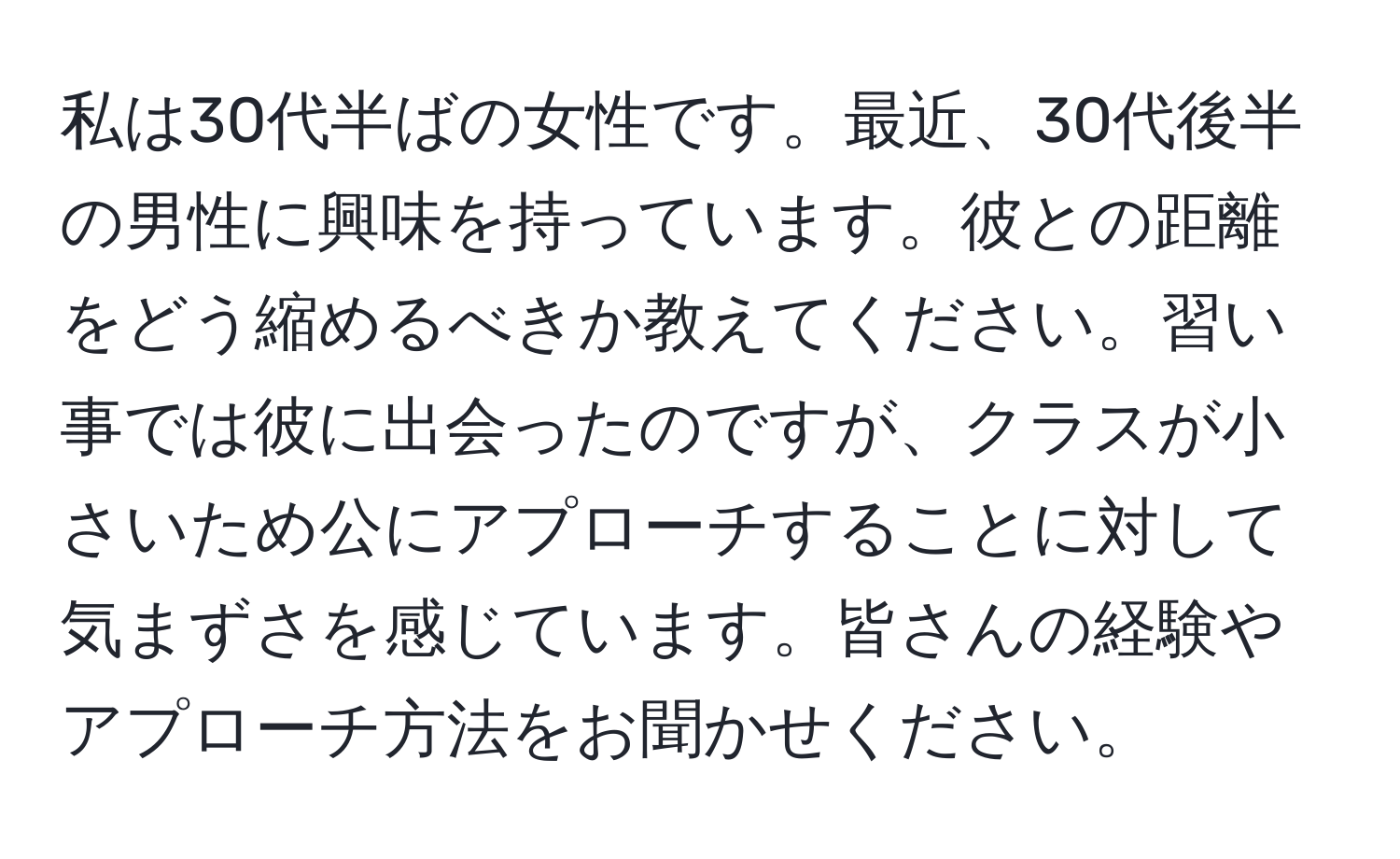 私は30代半ばの女性です。最近、30代後半の男性に興味を持っています。彼との距離をどう縮めるべきか教えてください。習い事では彼に出会ったのですが、クラスが小さいため公にアプローチすることに対して気まずさを感じています。皆さんの経験やアプローチ方法をお聞かせください。