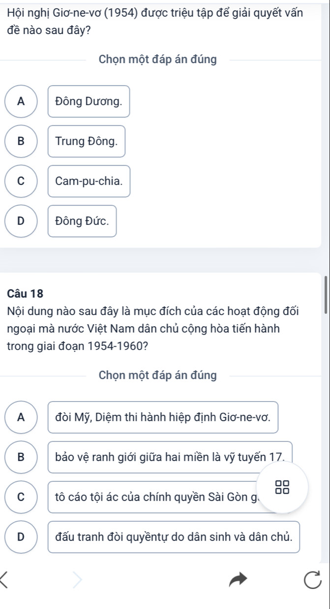 Hội nghị Giơ-ne-vơ (1954) được triệu tập để giải quyết vấn
đề nào sau đây?
Chọn một đáp án đúng
A Đông Dương.
B Trung Đông.
C Cam-pu-chia.
D Đông Đức.
Câu 18
Nội dung nào sau đây là mục đích của các hoạt động đối
ngoại mà nước Việt Nam dân chủ cộng hòa tiến hành
trong giai đoạn 1954-1960?
Chọn một đáp án đúng
A đòi Mỹ, Diệm thi hành hiệp định Giơ-ne-vơ.
B bảo vệ ranh giới giữa hai miền là vỹ tuyến 17.
C tô cáo tội ác của chính quyền Sài Gòn g.
D đấu tranh đòi quyềntự do dân sinh và dân chủ.