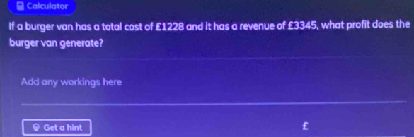 ≌ Calculator 
If a burger van has a total cost of £1228 and it has a revenue of £3345, what profit does the 
burger van generate? 
Add any workings here 
Get a hint